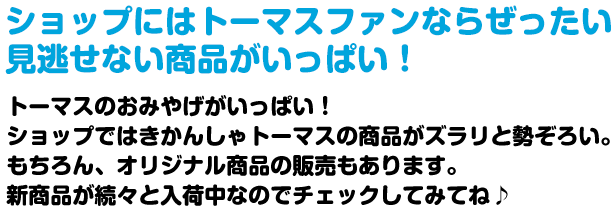 ショップにはトーマスファンならぜったい見逃せない商品がいっぱい！トーマスのおみやげがいっぱい！ショップではきかんしゃトーマスの商品がズラリと勢ぞろい。もちろん、オリジナル商品の販売もあります。新商品が続々と入荷中なのでチェックしてみてね♪ 